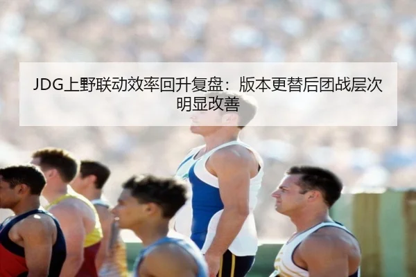 JDG上野联动效率回升复盘：版本更替后团战层次明显改善